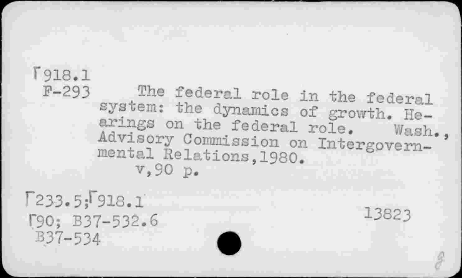 ﻿Г 918.1
F-293 The federal role in the federal system: the dynamics of growth. Hearings on the federal role. Wash Advisory Commission on Intergpvern-* mental Relations,1980.
v,90 p.
Г23-3.5;Г918.1
Г90; B37-532.6	13823
B37-534	A
â